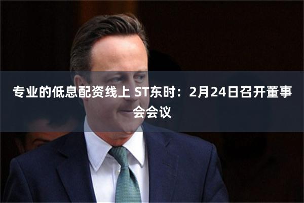 专业的低息配资线上 ST东时：2月24日召开董事会会议