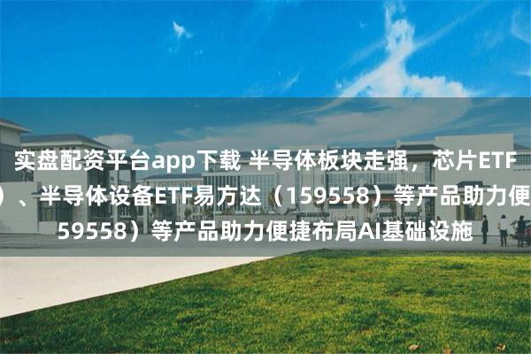 实盘配资平台app下载 半导体板块走强，芯片ETF易方达（516350）、半导体设备ETF易方达（159558）等产品助力便捷布局AI基础设施