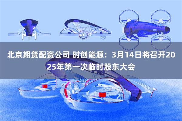 北京期货配资公司 时创能源：3月14日将召开2025年第一次临时股东大会