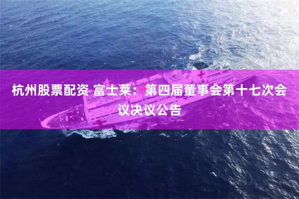 杭州股票配资 富士莱：第四届董事会第十七次会议决议公告