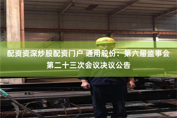 配资资深炒股配资门户 通用股份：第六届监事会第二十三次会议决议公告