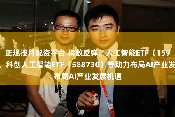 正规按月配资平台 指数反弹，人工智能ETF（159819）、科创人工智能ETF（588730）等助力布局AI产业发展机遇