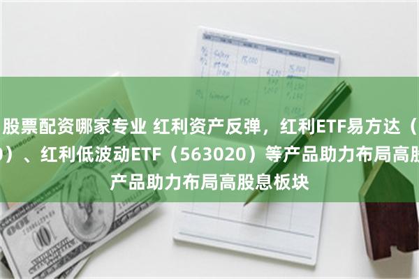 股票配资哪家专业 红利资产反弹，红利ETF易方达（515180）、红利低波动ETF（563020）等产品助力布局高股息板块