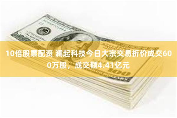 10倍股票配资 澜起科技今日大宗交易折价成交600万股，成交额4.41亿元