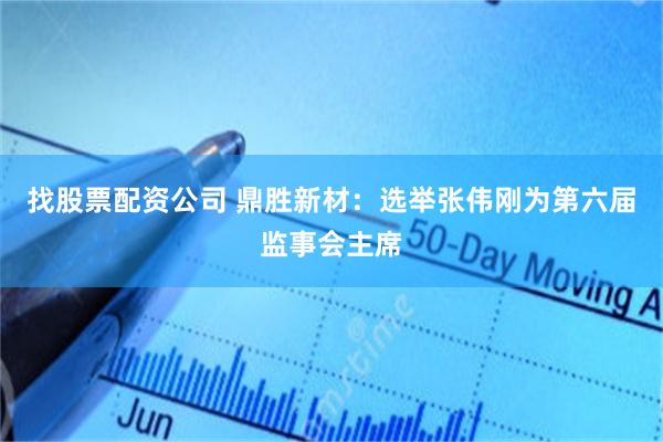 找股票配资公司 鼎胜新材：选举张伟刚为第六届监事会主席