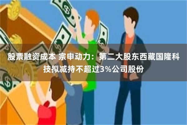 股票融资成本 宗申动力：第二大股东西藏国隆科技拟减持不超过3%公司股份