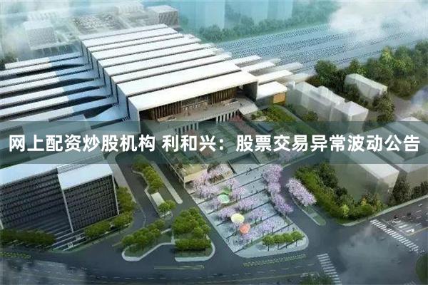网上配资炒股机构 利和兴：股票交易异常波动公告