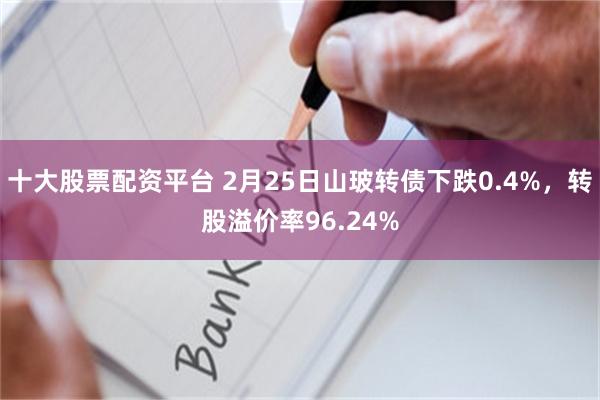十大股票配资平台 2月25日山玻转债下跌0.4%，转股溢价率96.24%