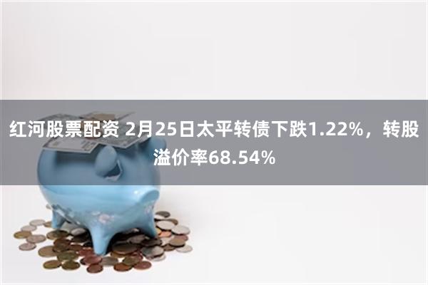 红河股票配资 2月25日太平转债下跌1.22%，转股溢价率68.54%