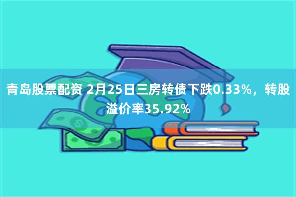 青岛股票配资 2月25日三房转债下跌0.33%，转股溢价率35.92%