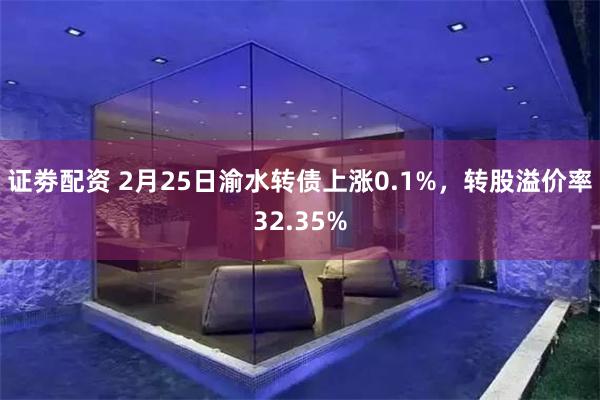 证劵配资 2月25日渝水转债上涨0.1%，转股溢价率32.35%