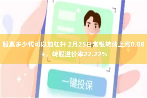 股票多少钱可以加杠杆 2月25日常银转债上涨0.08%，转股溢价率22.22%