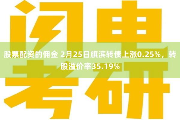 股票配资的佣金 2月25日旗滨转债上涨0.25%，转股溢价率35.19%