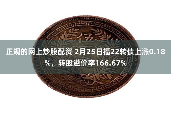 正规的网上炒股配资 2月25日福22转债上涨0.18%，转股溢价率166.67%