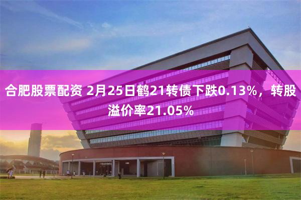 合肥股票配资 2月25日鹤21转债下跌0.13%，转股溢价率21.05%