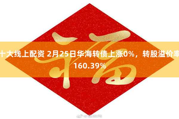 十大线上配资 2月25日华海转债上涨0%，转股溢价率160.39%