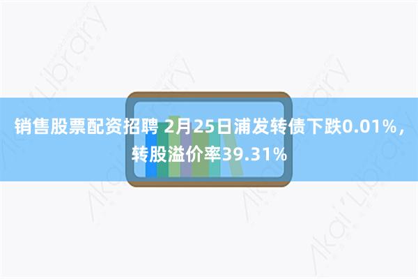 销售股票配资招聘 2月25日浦发转债下跌0.01%，转股溢价率39.31%