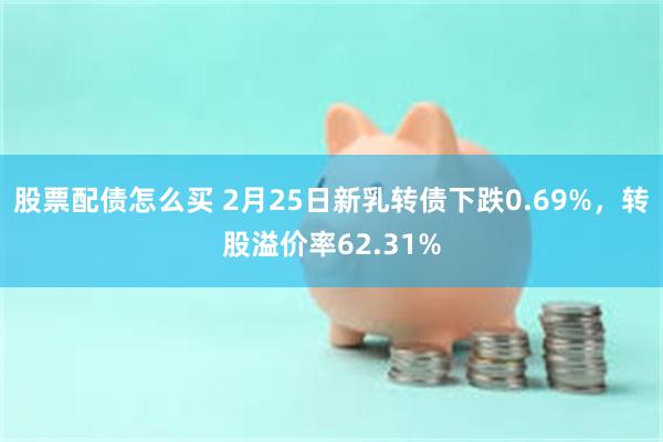 股票配债怎么买 2月25日新乳转债下跌0.69%，转股溢价率62.31%