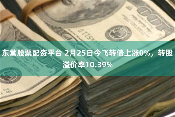 东营股票配资平台 2月25日今飞转债上涨0%，转股溢价率10.39%