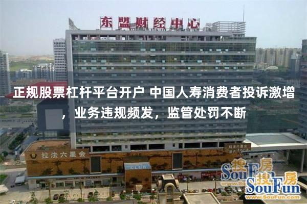 正规股票杠杆平台开户 中国人寿消费者投诉激增，业务违规频发，监管处罚不断
