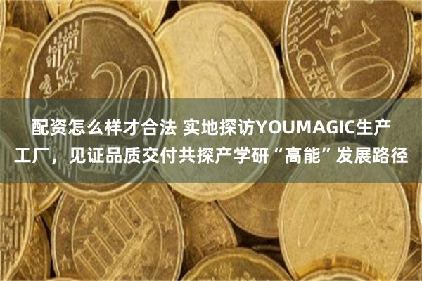 配资怎么样才合法 实地探访YOUMAGIC生产工厂，见证品质交付共探产学研“高能”发展路径
