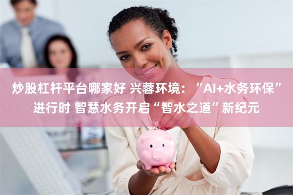 炒股杠杆平台哪家好 兴蓉环境：“AI+水务环保”进行时 智慧水务开启“智水之道”新纪元