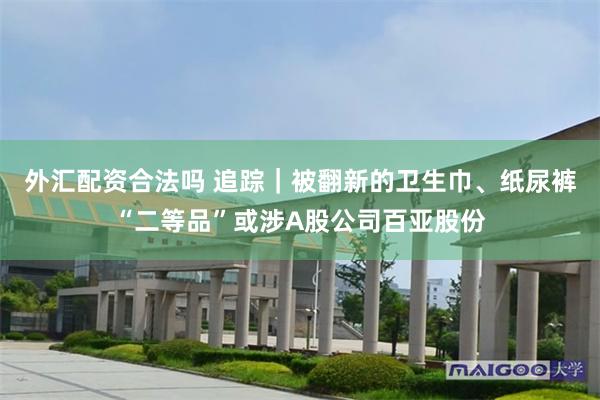 外汇配资合法吗 追踪｜被翻新的卫生巾、纸尿裤“二等品”或涉A股公司百亚股份