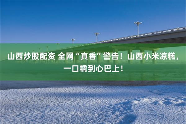 山西炒股配资 全网“真香”警告！山西小米凉糕，一口糯到心巴上！