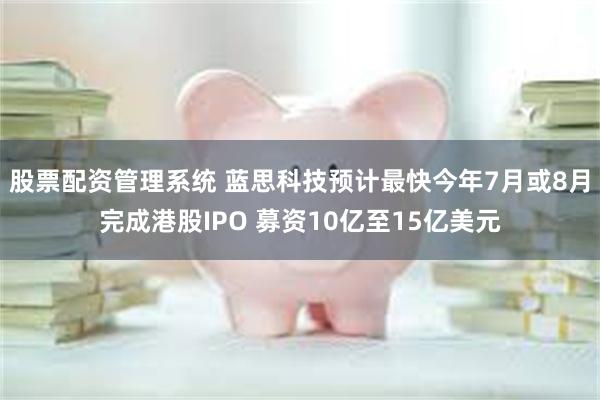 股票配资管理系统 蓝思科技预计最快今年7月或8月完成港股IPO 募资10亿至15亿美元