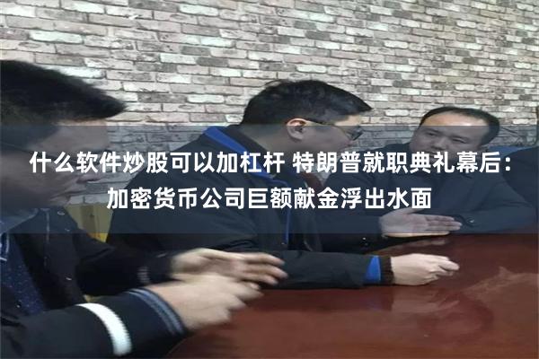 什么软件炒股可以加杠杆 特朗普就职典礼幕后：加密货币公司巨额献金浮出水面