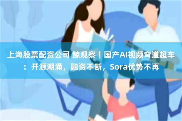 上海股票配资公司 鲸观察｜国产AI视频弯道超车：开源潮涌，融资不断，Sora优势不再
