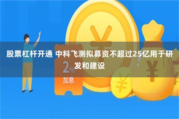 股票杠杆开通 中科飞测拟募资不超过25亿用于研发和建设