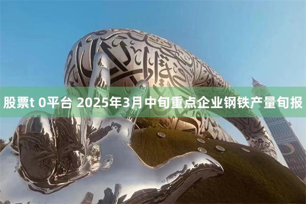 股票t 0平台 2025年3月中旬重点企业钢铁产量旬报