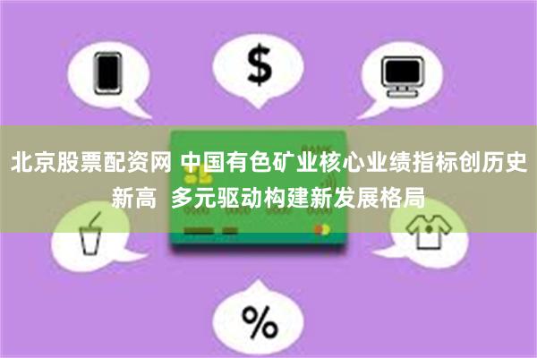 北京股票配资网 中国有色矿业核心业绩指标创历史新高  多元驱动构建新发展格局