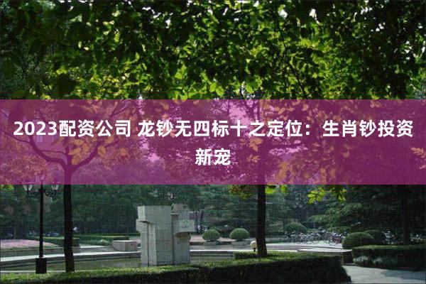 2023配资公司 龙钞无四标十之定位：生肖钞投资新宠