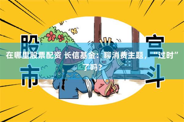 在哪里股票配资 长信基金：聊消费主题，“过时”了吗？