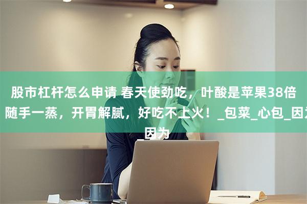 股市杠杆怎么申请 春天使劲吃，叶酸是苹果38倍，随手一蒸，开胃解腻，好吃不上火！_包菜_心包_因为