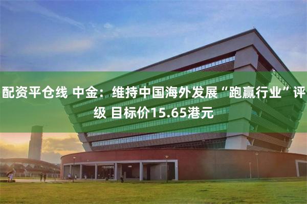 配资平仓线 中金：维持中国海外发展“跑赢行业”评级 目标价15.65港元