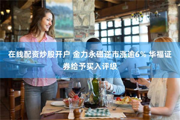 在线配资炒股开户 金力永磁逆市涨逾6% 华福证券给予买入评级