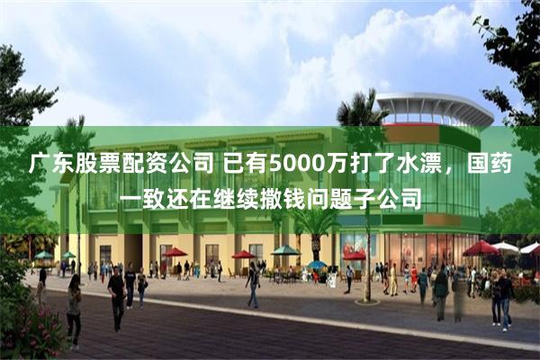广东股票配资公司 已有5000万打了水漂，国药一致还在继续撒钱问题子公司