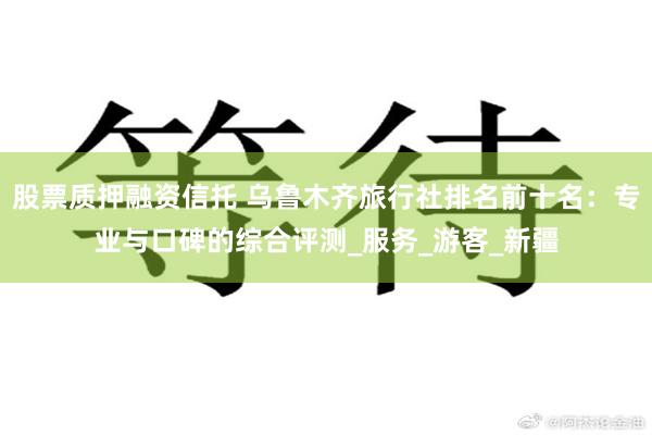 股票质押融资信托 乌鲁木齐旅行社排名前十名：专业与口碑的综合评测_服务_游客_新疆