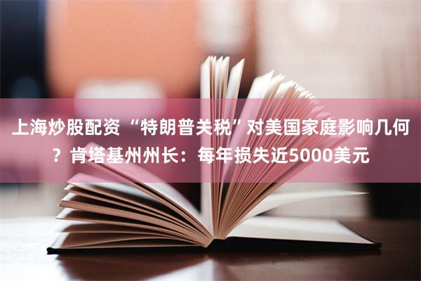 上海炒股配资 “特朗普关税”对美国家庭影响几何？肯塔基州州长：每年损失近5000美元