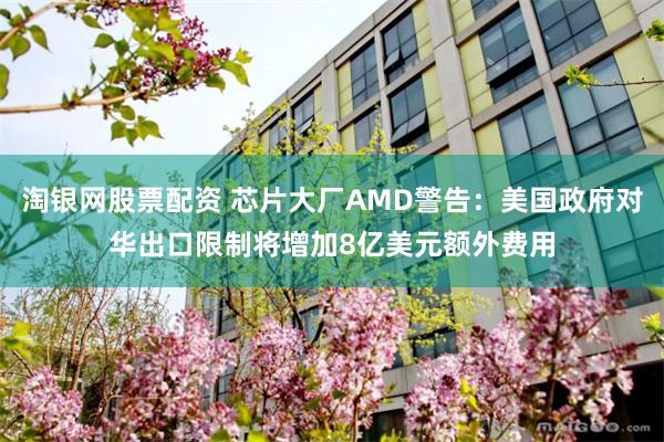 淘银网股票配资 芯片大厂AMD警告：美国政府对华出口限制将增加8亿美元额外费用