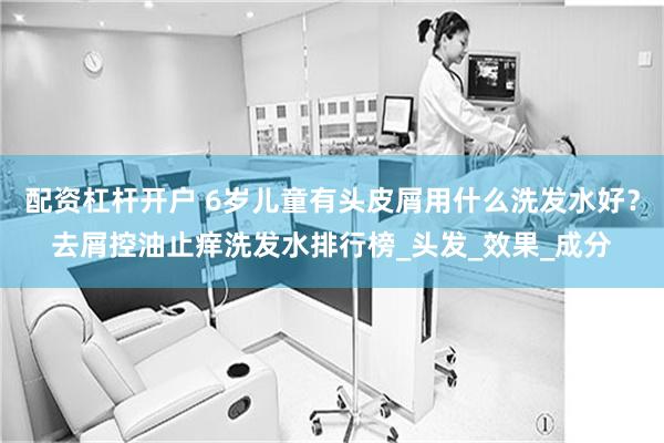 配资杠杆开户 6岁儿童有头皮屑用什么洗发水好？去屑控油止痒洗发水排行榜_头发_效果_成分