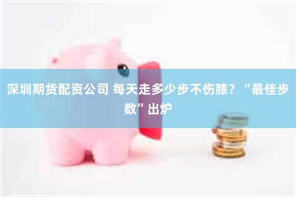 深圳期货配资公司 每天走多少步不伤膝？“最佳步数”出炉