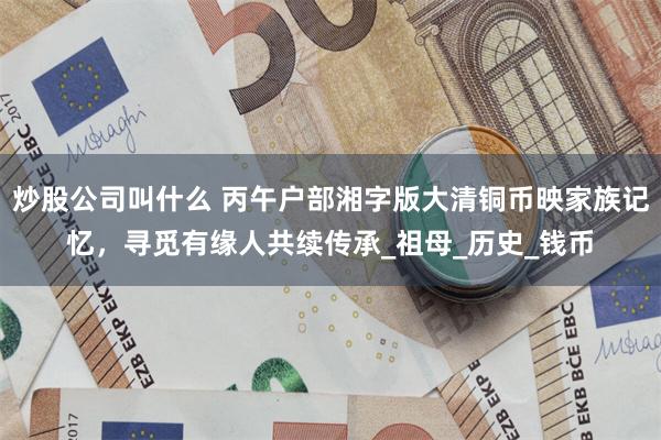 炒股公司叫什么 丙午户部湘字版大清铜币映家族记忆，寻觅有缘人共续传承_祖母_历史_钱币