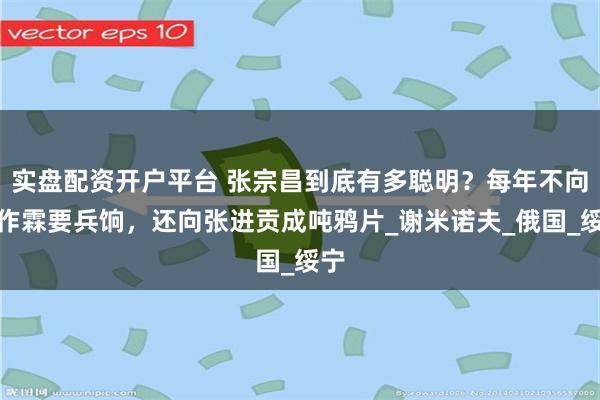 实盘配资开户平台 张宗昌到底有多聪明？每年不向张作霖要兵饷，还向张进贡成吨鸦片_谢米诺夫_俄国_绥宁