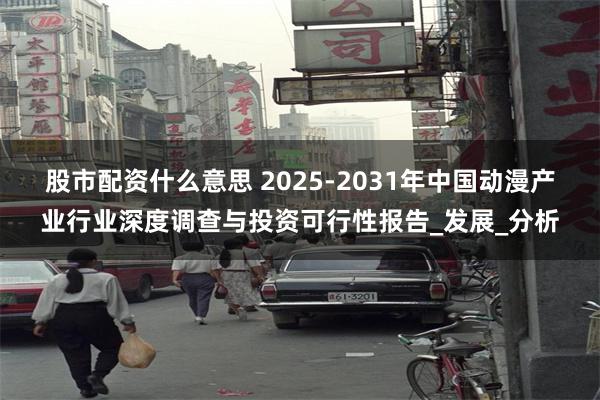 股市配资什么意思 2025-2031年中国动漫产业行业深度调查与投资可行性报告_发展_分析
