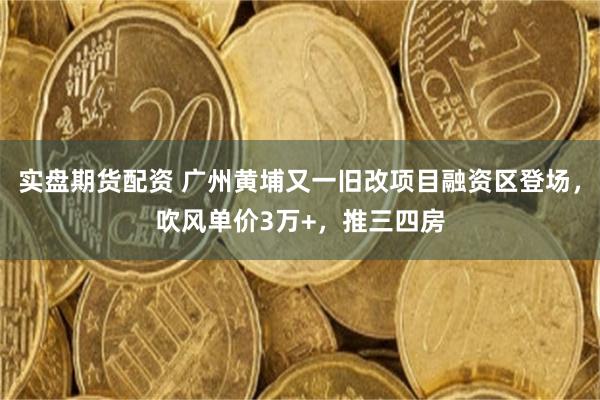 实盘期货配资 广州黄埔又一旧改项目融资区登场，吹风单价3万+，推三四房