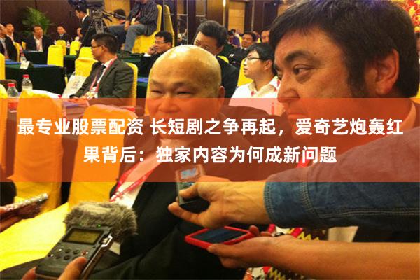 最专业股票配资 长短剧之争再起，爱奇艺炮轰红果背后：独家内容为何成新问题